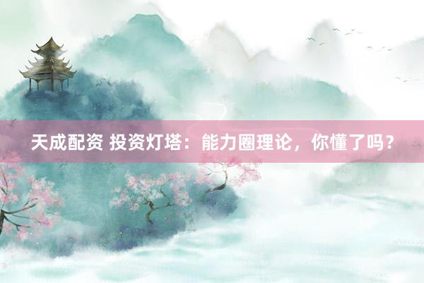 天成配资 投资灯塔：能力圈理论，你懂了吗？