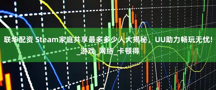 联华配资 Steam家庭共享最多多少人大揭秘，UU助力畅玩无忧!_游戏_网络_卡顿得