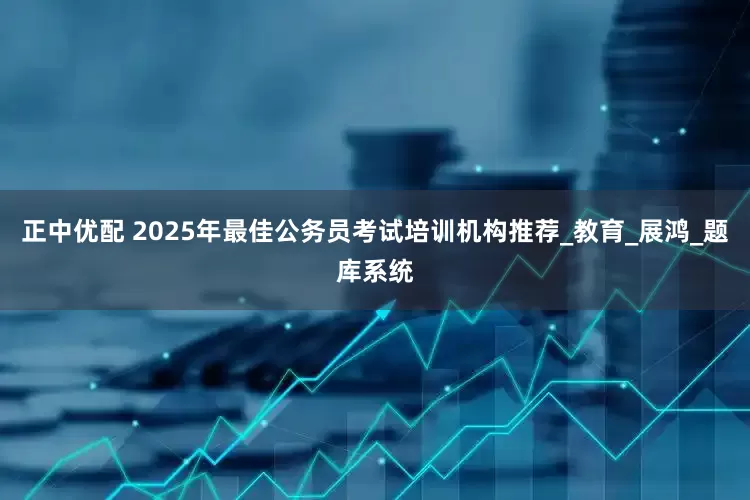 正中优配 2025年最佳公务员考试培训机构推荐_教育_展鸿_题库系统