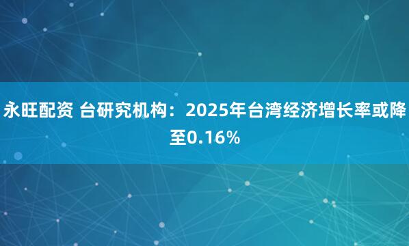 永旺配资 台研究机构：2025年台湾经济增长率或降至0.16%