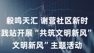毅鸣天汇 谢营社区新时代文明实践站开展“共筑文明新风”主题活动