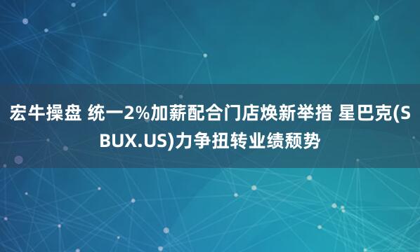 宏牛操盘 统一2%加薪配合门店焕新举措 星巴克(SBUX.US)力争扭转业绩颓势