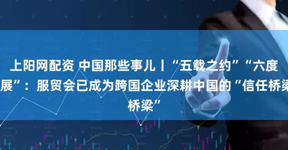上阳网配资 中国那些事儿丨“五载之约”“六度参展”：服贸会已成为跨国企业深耕中国的“信任桥梁”