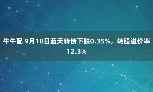 牛牛配 9月18日蓝天转债下跌0.35%，转股溢价率12.3%
