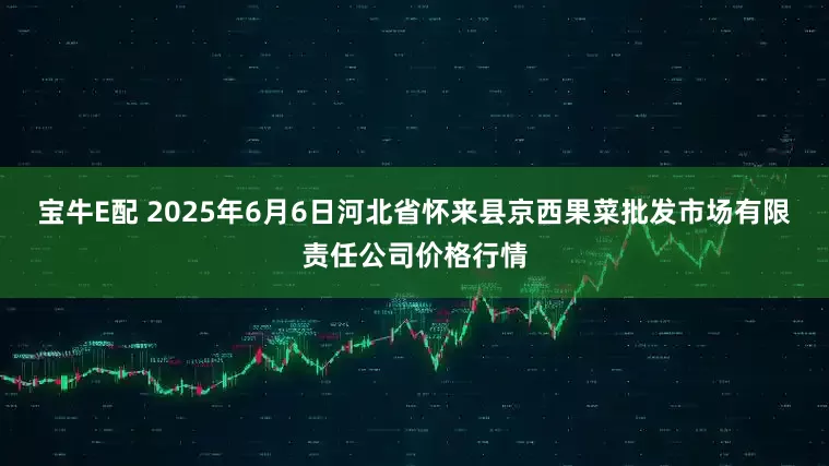 宝牛E配 2025年6月6日河北省怀来县京西果菜批发市场有限责任公司价格行情
