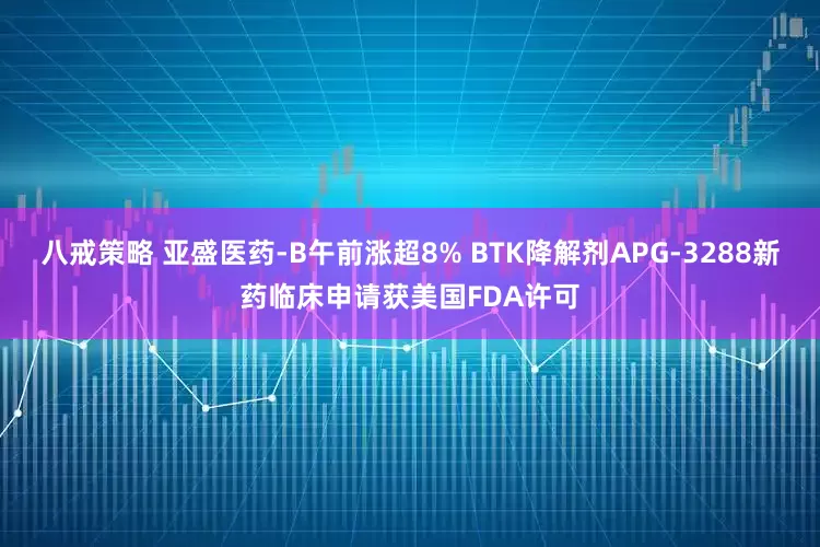 八戒策略 亚盛医药-B午前涨超8% BTK降解剂APG-3288新药临床申请获美国FDA许可