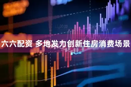 六六配资 多地发力创新住房消费场景