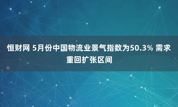 恒财网 5月份中国物流业景气指数为50.3% 需求重回扩张区间